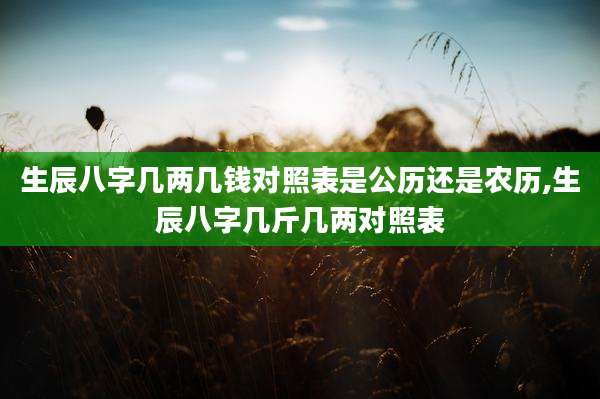 生辰八字几两几钱对照表是公历还是农历,生辰八字几斤几两对照表