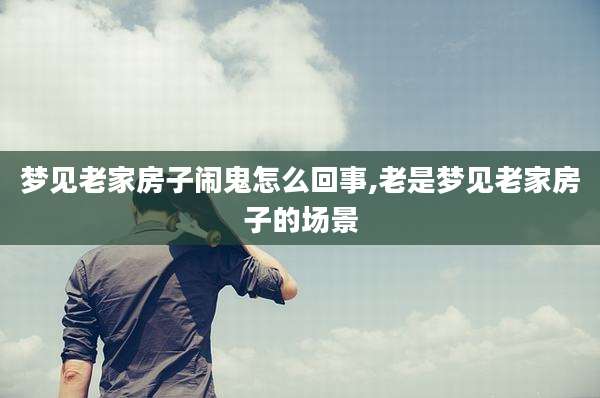 梦见老家房子闹鬼怎么回事,老是梦见老家房子的场景