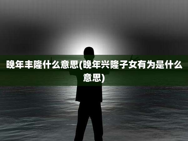 晚年丰隆什么意思(晚年兴隆子女有为是什么意思)