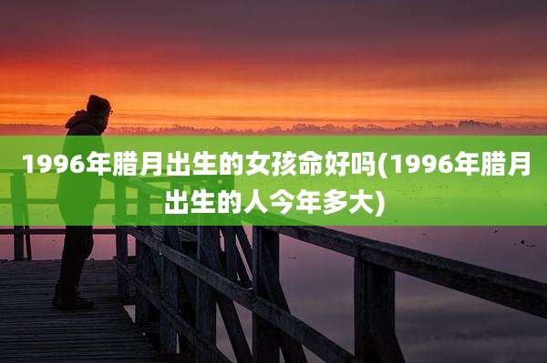 1996年腊月出生的女孩命好吗(1996年腊月出生的人今年多大)