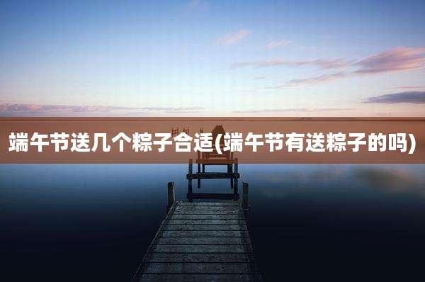 端午节送几个粽子合适(端午节有送粽子的吗)