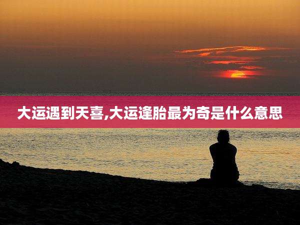 大运遇到天喜,大运逢胎最为奇是什么意思