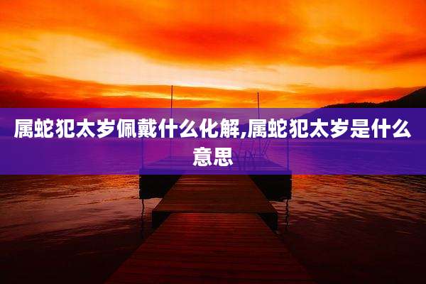 属蛇犯太岁佩戴什么化解,属蛇犯太岁是什么意思
