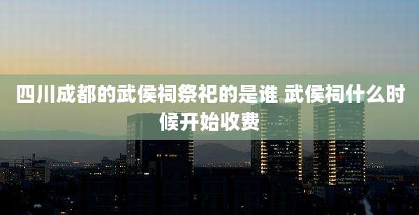 四川成都的武侯祠祭祀的是谁 武侯祠什么时候开始收费
