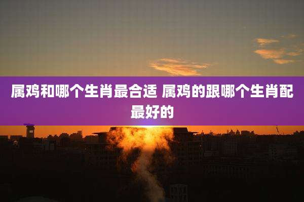 属鸡和哪个生肖最合适 属鸡的跟哪个生肖配最好的