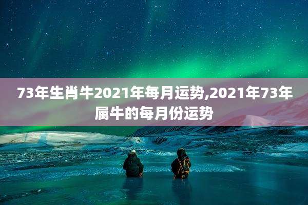 73年生肖牛2021年每月运势,2021年73年属牛的每月份运势