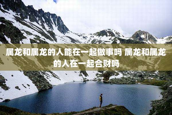 属龙和属龙的人能在一起做事吗 属龙和属龙的人在一起合财吗