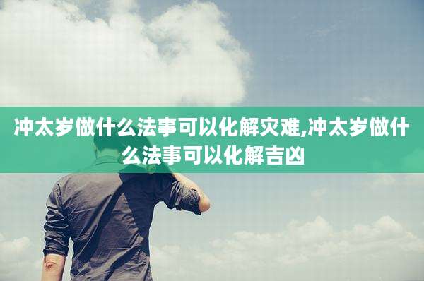 冲太岁做什么法事可以化解灾难,冲太岁做什么法事可以化解吉凶