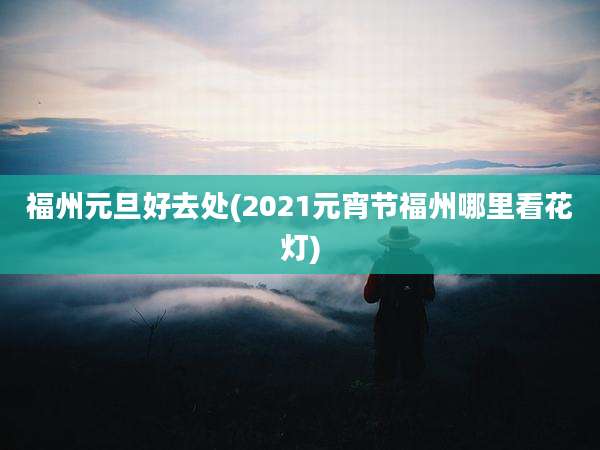 福州元旦好去处(2021元宵节福州哪里看花灯)