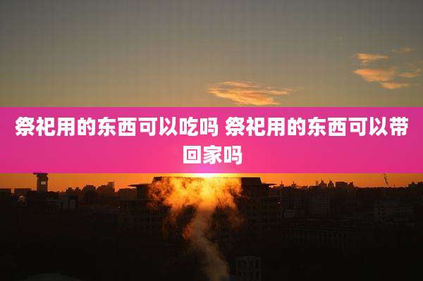 祭祀用的东西可以吃吗 祭祀用的东西可以带回家吗