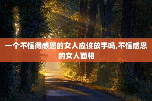 一个不懂得感恩的女人应该放手吗,不懂感恩的女人面相