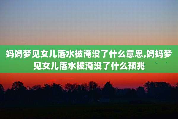 妈妈梦见女儿落水被淹没了什么意思,妈妈梦见女儿落水被淹没了什么预兆