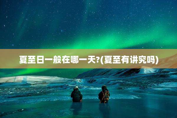 夏至日一般在哪一天?(夏至有讲究吗)
