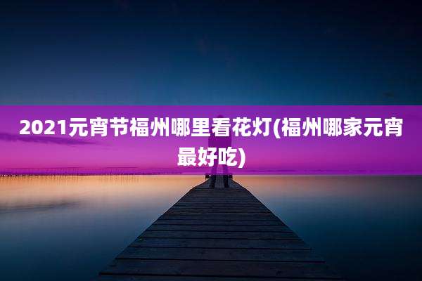 2021元宵节福州哪里看花灯(福州哪家元宵最好吃)