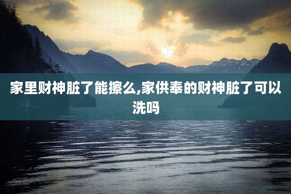 家里财神脏了能擦么,家供奉的财神脏了可以洗吗