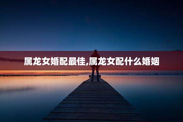 属龙女婚配最佳,属龙女配什么婚姻