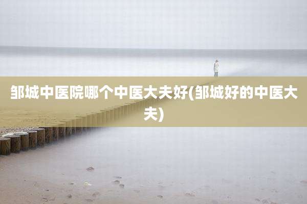 邹城中医院哪个中医大夫好(邹城好的中医大夫)