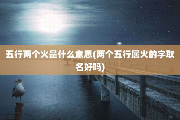 五行两个火是什么意思(两个五行属火的字取名好吗)