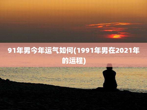 91年男今年运气如何(1991年男在2021年的运程)