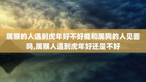 属猴的人遇到虎年好不好能和属狗的人见面吗,属猴人遇到虎年好还是不好
