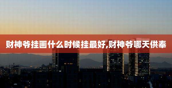 财神爷挂画什么时候挂最好,财神爷哪天供奉