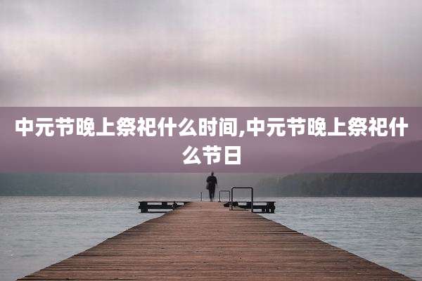 中元节晚上祭祀什么时间,中元节晚上祭祀什么节日