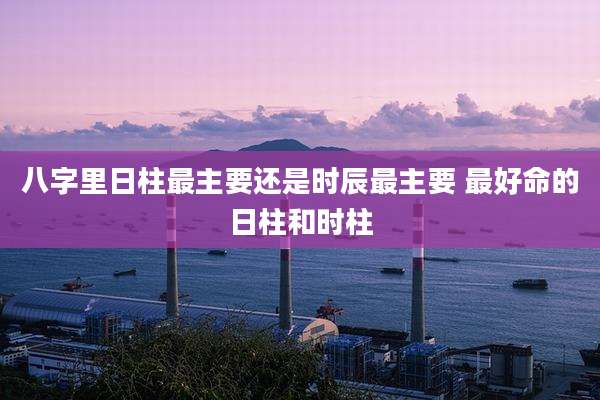 八字里日柱最主要还是时辰最主要 最好命的日柱和时柱