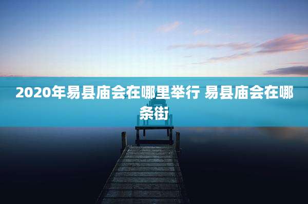 2020年易县庙会在哪里举行 易县庙会在哪条街