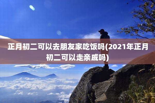正月初二可以去朋友家吃饭吗(2021年正月初二可以走亲戚吗)