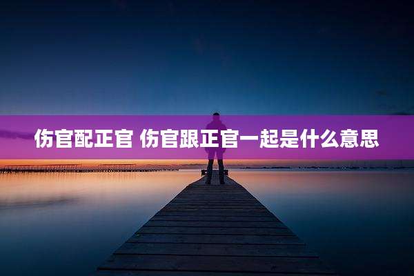 伤官配正官 伤官跟正官一起是什么意思
