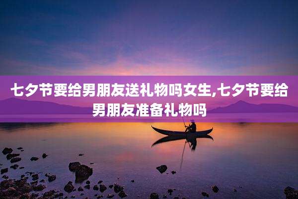 七夕节要给男朋友送礼物吗女生,七夕节要给男朋友准备礼物吗
