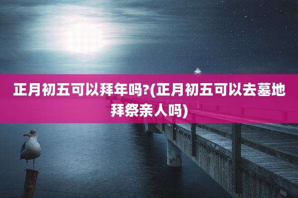 正月初五可以拜年吗?(正月初五可以去墓地拜祭亲人吗)