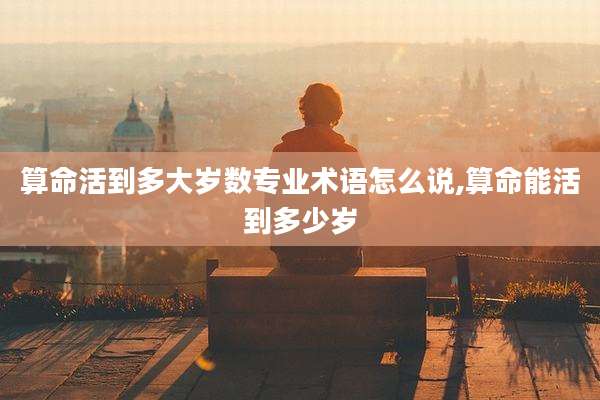 算命活到多大岁数专业术语怎么说,算命能活到多少岁