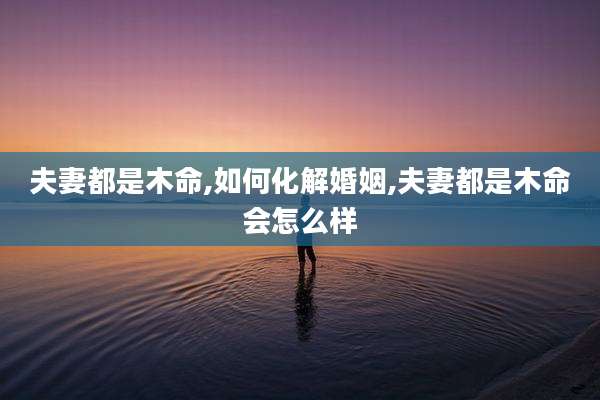 夫妻都是木命,如何化解婚姻,夫妻都是木命会怎么样