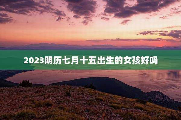 2023阴历七月十五出生的女孩好吗