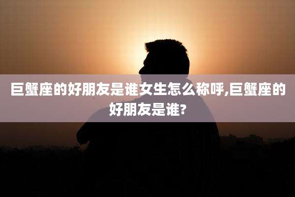 巨蟹座的好朋友是谁女生怎么称呼,巨蟹座的好朋友是谁?