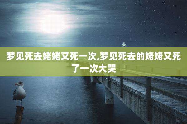 梦见死去姥姥又死一次,梦见死去的姥姥又死了一次大哭