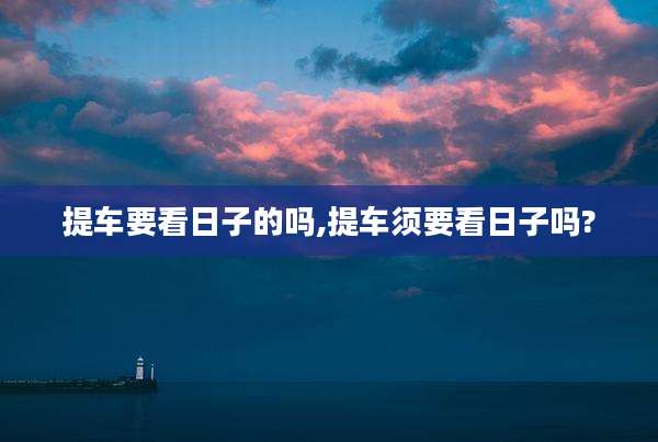 提车要看日子的吗,提车须要看日子吗?