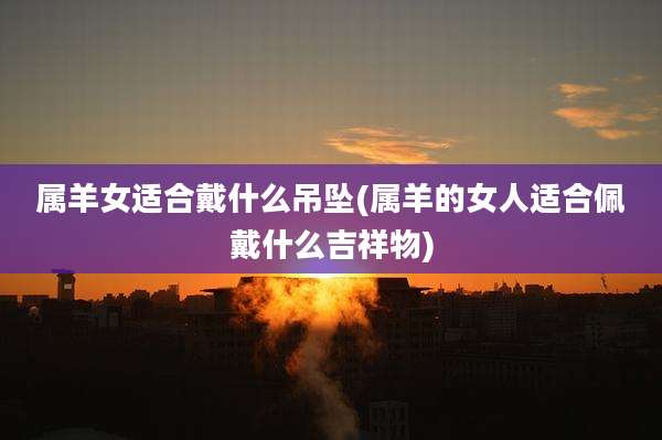 属羊女适合戴什么吊坠(属羊的女人适合佩戴什么吉祥物)