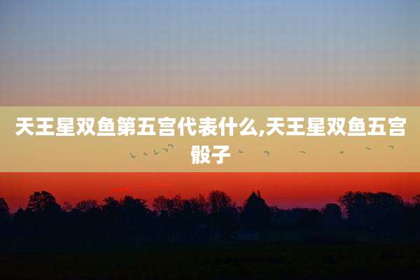 天王星双鱼第五宫代表什么,天王星双鱼五宫骰子
