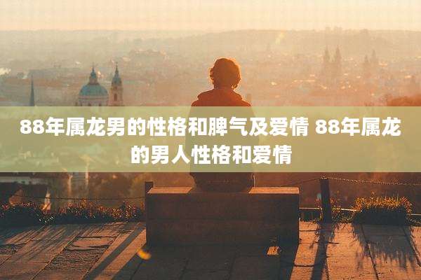 88年属龙男的性格和脾气及爱情 88年属龙的男人性格和爱情