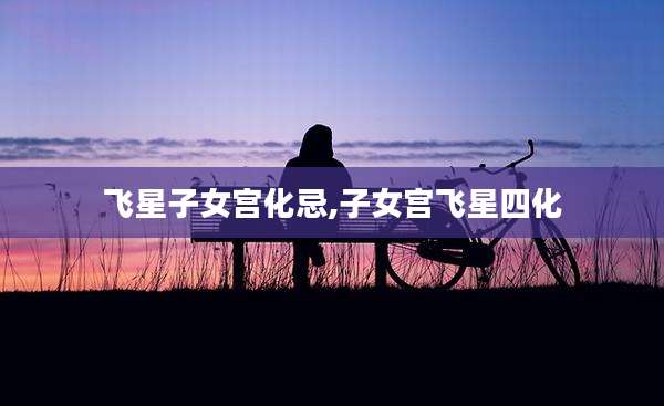 飞星子女宫化忌,子女宫飞星四化