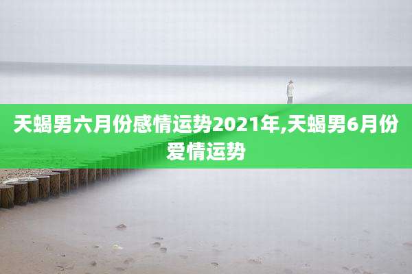 天蝎男六月份感情运势2021年,天蝎男6月份爱情运势