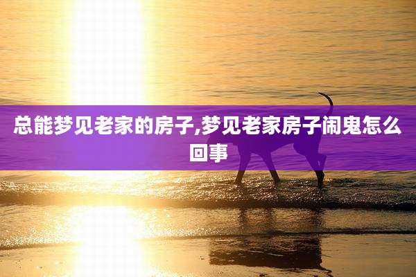 总能梦见老家的房子,梦见老家房子闹鬼怎么回事