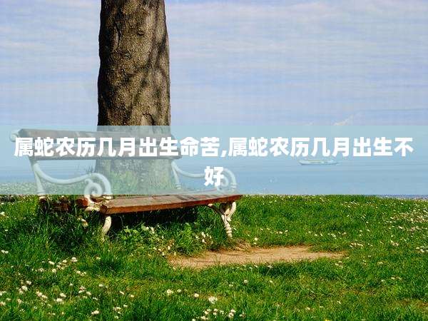 属蛇农历几月出生命苦,属蛇农历几月出生不好