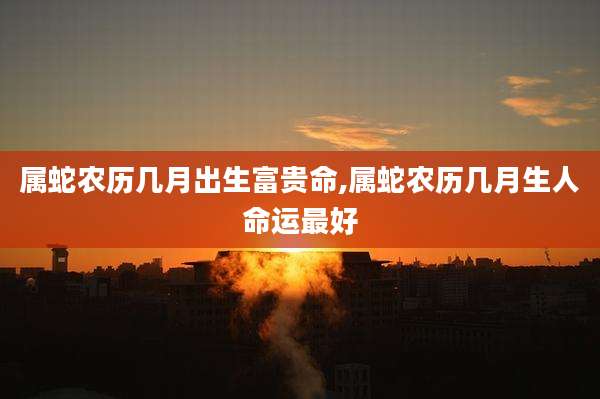 属蛇农历几月出生富贵命,属蛇农历几月生人命运最好