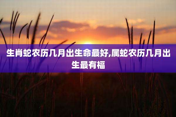 生肖蛇农历几月出生命最好,属蛇农历几月出生最有福