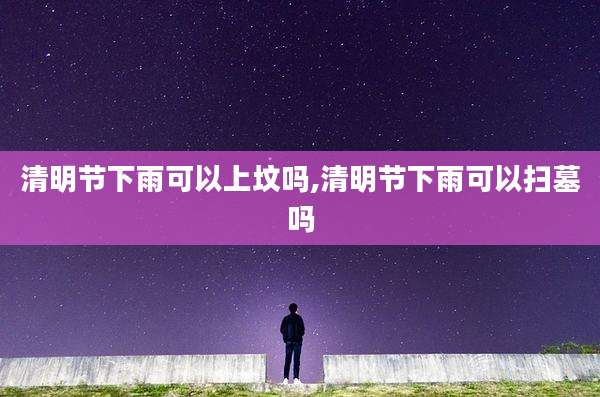清明节下雨可以上坟吗,清明节下雨可以扫墓吗