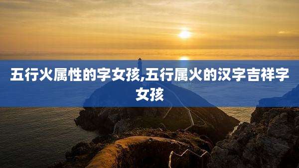 五行火属性的字女孩,五行属火的汉字吉祥字女孩