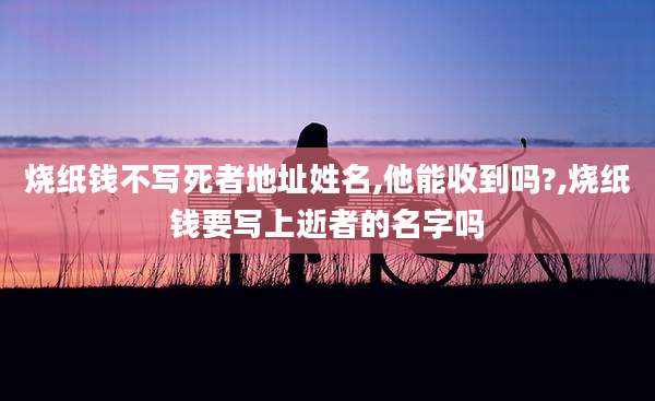 烧纸钱不写死者地址姓名,他能收到吗?,烧纸钱要写上逝者的名字吗